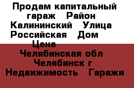 Продам капитальный гараж › Район ­ Калининский › Улица ­ Российская › Дом ­ 1 › Цена ­ 120 000 - Челябинская обл., Челябинск г. Недвижимость » Гаражи   